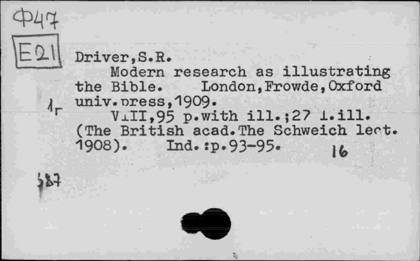 ﻿4г
Driver,S.R.
Modern research as illustrating the Bible.	London,Frowde,Oxford
univ. nr e ss, "1909 •
VaII,95 p.with ill. ?27 JL.ill. (The British acad.The Schweich lect. 19О8). Ind. :p.93-95.	>/,